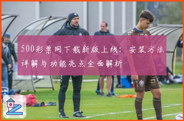 500彩票网下载新版上线：安装方法详解与功能亮点全面解析