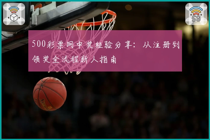 500彩票网中奖经验分享：从注册到领奖全流程新人指南