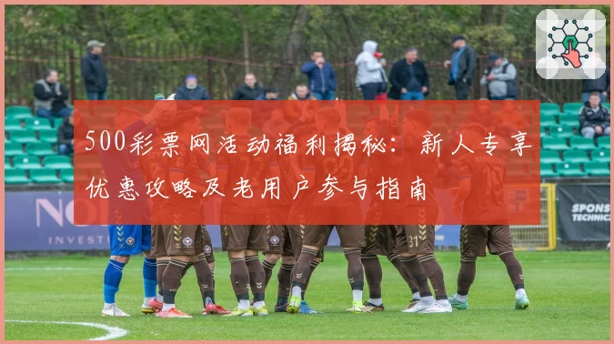 500彩票网活动福利揭秘：新人专享优惠攻略及老用户参与指南