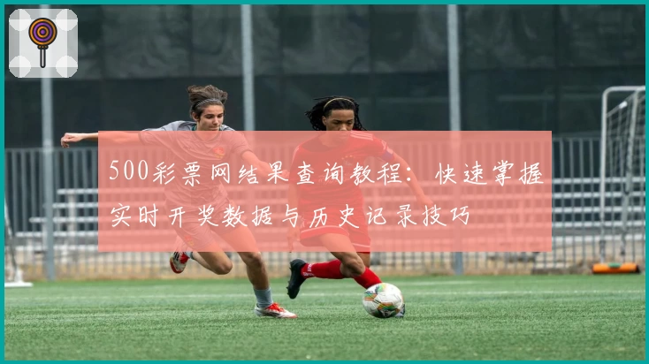 500彩票网结果查询教程：快速掌握实时开奖数据与历史记录技巧