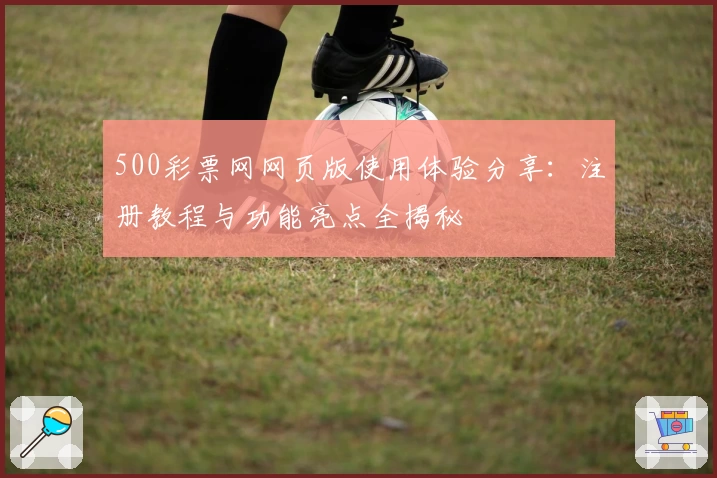 500彩票网网页版使用体验分享：注册教程与功能亮点全揭秘
