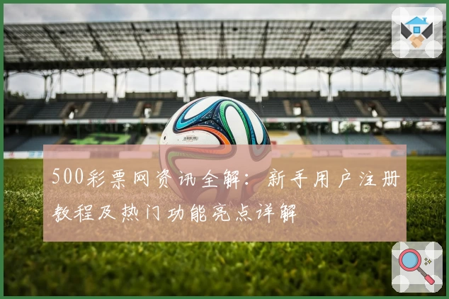 500彩票网资讯全解：新手用户注册教程及热门功能亮点详解