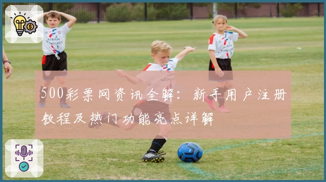 500彩票网资讯全解：新手用户注册教程及热门功能亮点详解