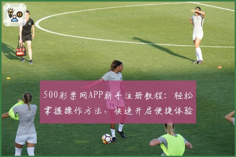 500彩票网APP新手注册教程：轻松掌握操作方法，快速开启便捷体验