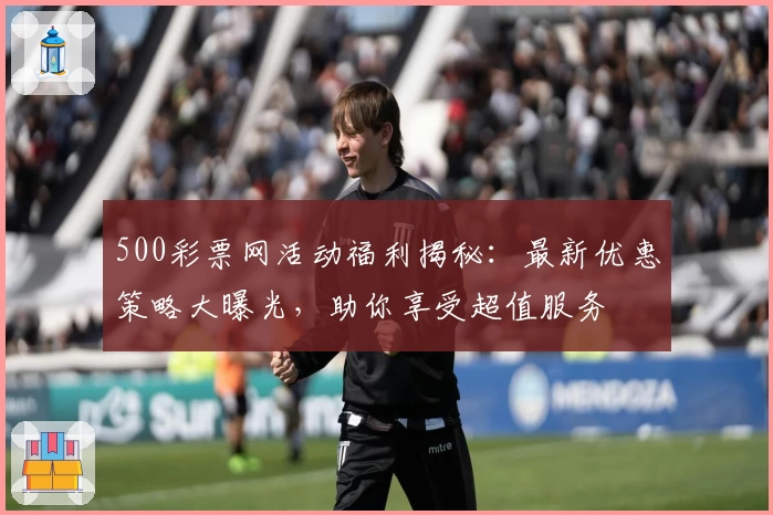 500彩票网活动福利揭秘：最新优惠策略大曝光，助你享受超值服务