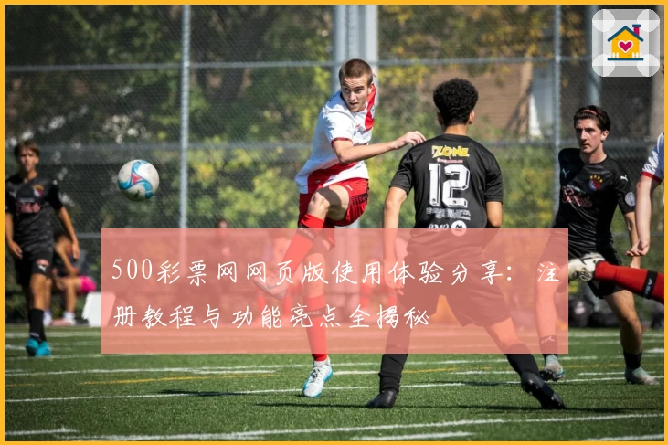 500彩票网网页版使用体验分享:注册教程与功能亮点全揭秘