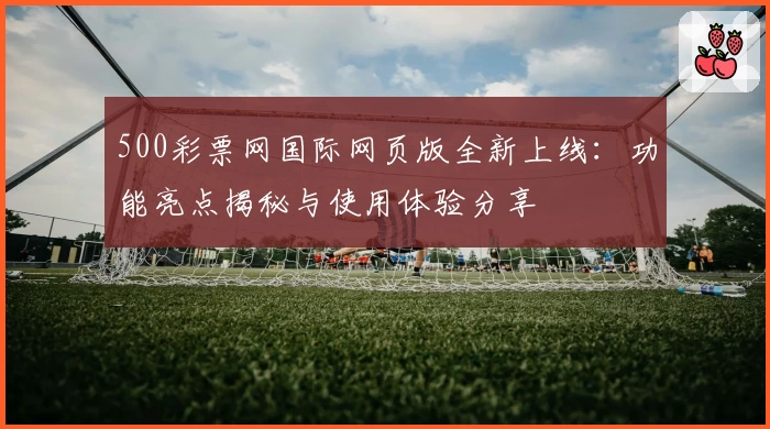 500彩票网国际网页版全新上线:功能亮点揭秘与使用体验分享