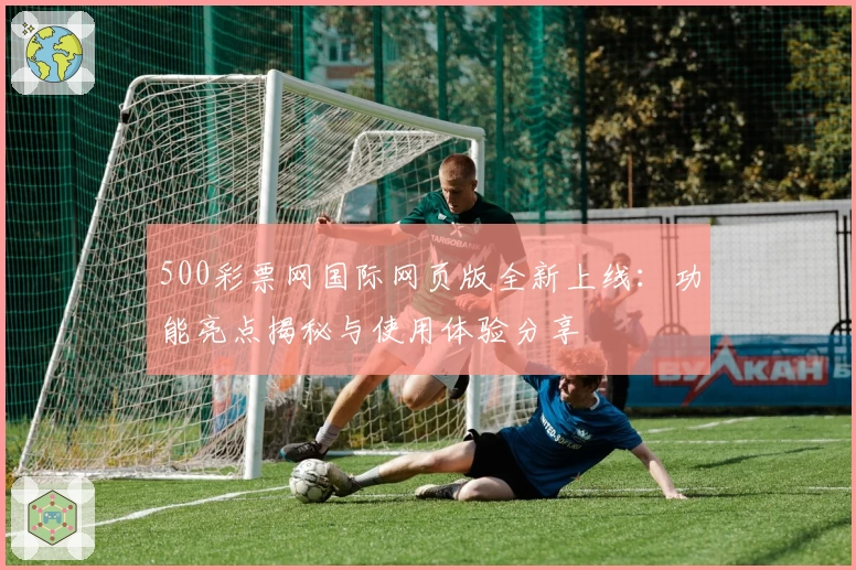 500彩票网国际网页版全新上线：功能亮点揭秘与使用体验分享