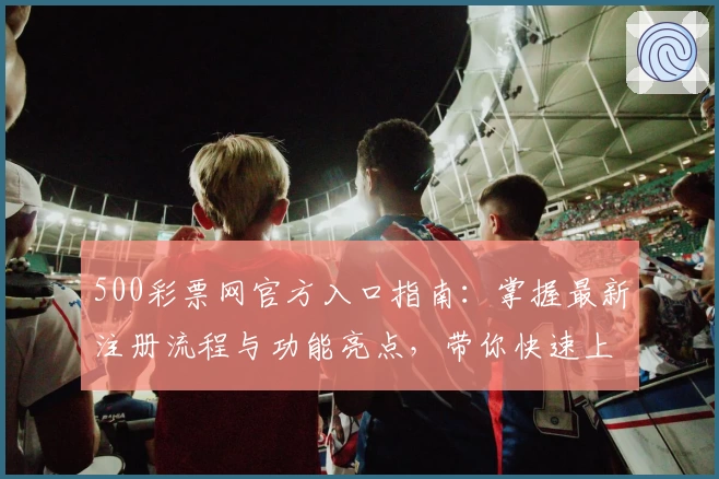 500彩票网官方入口指南：掌握最新注册流程与功能亮点，带你快速上手