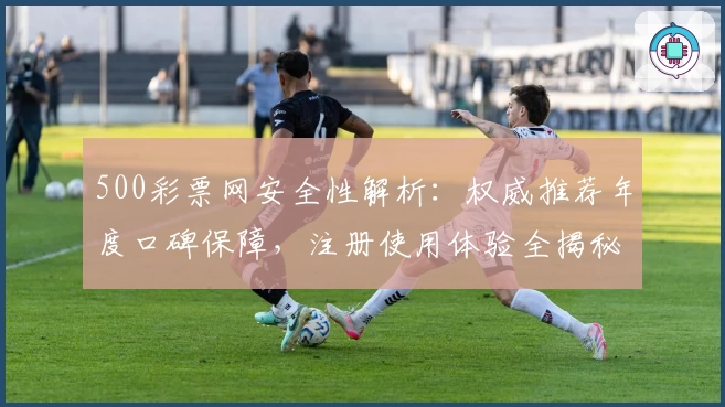 500彩票网安全性解析：权威推荐年度口碑保障，注册使用体验全揭秘