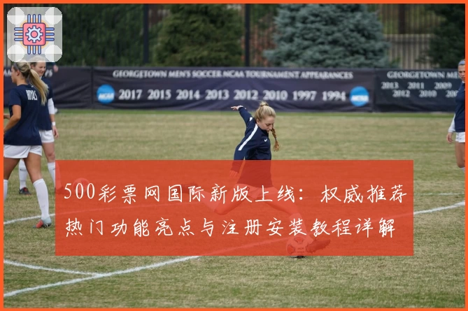 500彩票网国际新版上线：权威推荐热门功能亮点与注册安装教程详解