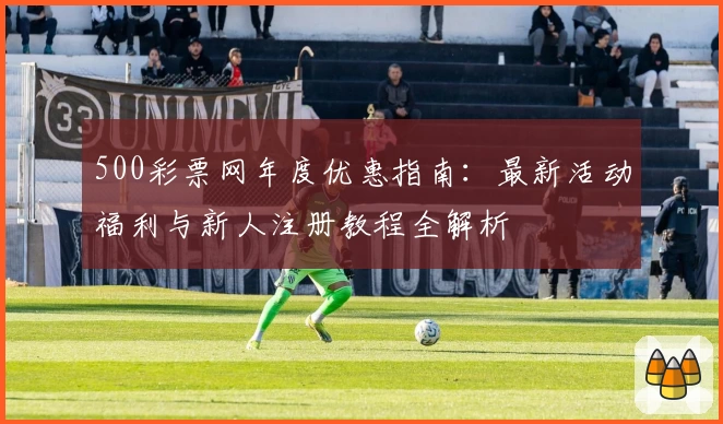 500彩票网年度优惠指南：最新活动福利与新人注册教程全解析