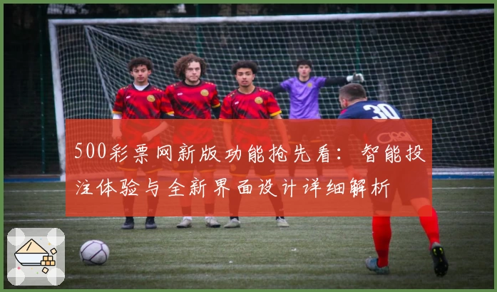 500彩票网新版功能抢先看：智能投注体验与全新界面设计详细解析