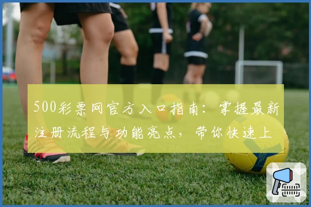 500彩票网官方入口指南：掌握最新注册流程与功能亮点，带你快速上手