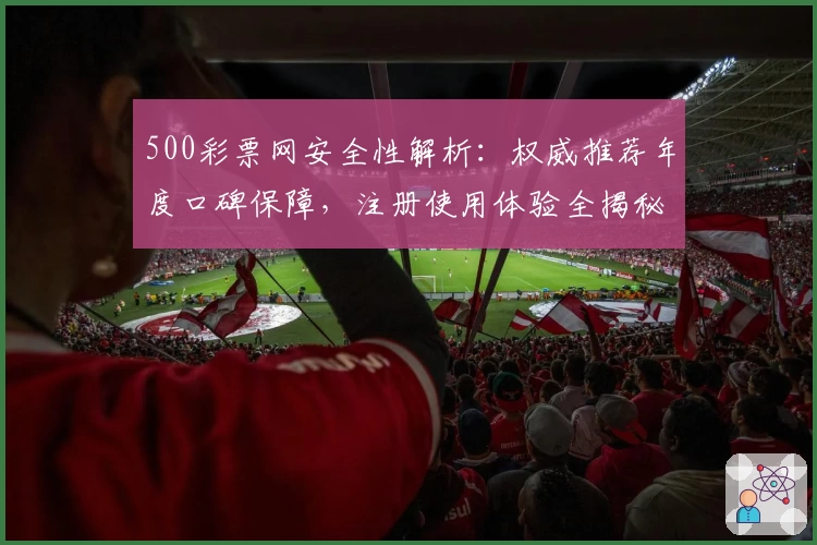 500彩票网安全性解析：权威推荐年度口碑保障，注册使用体验全揭秘